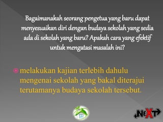 Bagaimanakah seorang pengetua yang baru dapat
menyesuaikan diri denganbudaya sekolah yang sedia
ada di sekolah yang baru? Apakah cara yang efektif
untuk mengatasi masalah ini?
 melakukan kajian terlebih dahulu
mengenai sekolah yang bakal diterajui
terutamanya budaya sekolah tersebut.
 