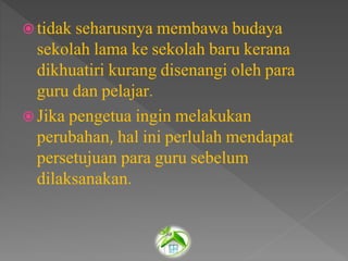  tidak seharusnya membawa budaya
sekolah lama ke sekolah baru kerana
dikhuatiri kurang disenangi oleh para
guru dan pelajar.
 Jika pengetua ingin melakukan
perubahan, hal ini perlulah mendapat
persetujuan para guru sebelum
dilaksanakan.
 