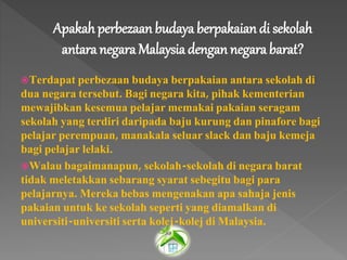Apakah perbezaan budaya berpakaian di sekolah
antara negara Malaysiadengan negara barat?
Terdapat perbezaan budaya berpakaian antara sekolah di
dua negara tersebut. Bagi negara kita, pihak kementerian
mewajibkan kesemua pelajar memakai pakaian seragam
sekolah yang terdiri daripada baju kurung dan pinafore bagi
pelajar perempuan, manakala seluar slack dan baju kemeja
bagi pelajar lelaki.
Walau bagaimanapun, sekolah-sekolah di negara barat
tidak meletakkan sebarang syarat sebegitu bagi para
pelajarnya. Mereka bebas mengenakan apa sahaja jenis
pakaian untuk ke sekolah seperti yang diamalkan di
universiti-universiti serta kolej-kolej di Malaysia.
 