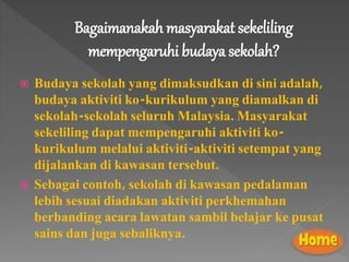 Bagaimanakah masyarakat sekeliling
mempengaruhi budaya sekolah?
 Budaya sekolah yang dimaksudkan di sini adalah,
budaya aktiviti ko-kurikulum yang diamalkan di
sekolah-sekolah seluruh Malaysia. Masyarakat
sekeliling dapat mempengaruhi aktiviti ko-
kurikulum melalui aktiviti-aktiviti setempat yang
dijalankan di kawasan tersebut.
 Sebagai contoh, sekolah di kawasan pedalaman
lebih sesuai diadakan aktiviti perkhemahan
berbanding acara lawatan sambil belajar ke pusat
sains dan juga sebaliknya.
 