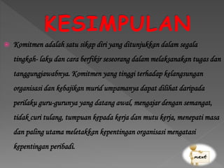  Komitmen adalah satu sikap diri yang ditunjukkan dalam segala
tingkah- laku dan cara berfikir seseorang dalam melaksanakan tugas dan
tanggungjawabnya. Komitmen yang tinggi terhadap kelangsungan
organisasi dan kebajikan murid umpamanya dapat dilihat daripada
perilaku guru-gurunya yang datang awal, mengajar dengan semangat,
tidak curi tulang, tumpuan kepada kerja dan mutu kerja, menepati masa
dan paling utama meletakkan kepentingan organisasi mengatasi
kepentingan peribadi.
 