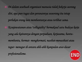  Di dalam sesebuah organisasi manusia tidak bekerja seorang
diri, apa pun tugas dan peranannya seseorang itu tetap
perlukan orang lain membantunya atau terlibat sama.
 Kesejawatanan atau "collegiality" bermaksud satu budaya kerja
yang ada kaitannya dengan perpaduan, kerjasama, bantu-
membantu, hormat- menghormati, nasihat-menasihati atau
tegur- menegur di antara ahli-ahli kumpulan atas dasar
profesionalisme.
 