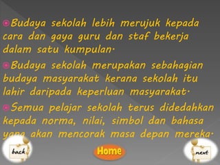 Budaya sekolah lebih merujuk kepada
cara dan gaya guru dan staf bekerja
dalam satu kumpulan.
Budaya sekolah merupakan sebahagian
budaya masyarakat kerana sekolah itu
lahir daripada keperluan masyarakat.
Semua pelajar sekolah terus didedahkan
kepada norma, nilai, simbol dan bahasa
yang akan mencorak masa depan mereka.
 