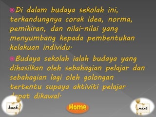 Di dalam budaya sekolah ini,
terkandungnya corak idea, norma,
pemikiran, dan nilai-nilai yang
menyumbang kepada pembentukan
kelakuan individu.
Budaya sekolah ialah budaya yang
dihasilkan oleh sebahagian pelajar dan
sebahagian lagi oleh golongan
tertentu supaya aktiviti pelajar
dapat dikawal.
 