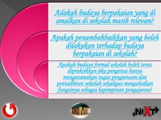 Adakah budaya berpakaian yang di
amalkan di sekolah masih relevan?
Apakah penambahbaikkan yang boleh
dilakukan terhadap budaya
berpakaian di sekolah?
Apakah budaya formal sekolah boleh terus
dipraktikkan jika pengetua hanya
mengutamakan tugas pengurusan dan
pentadbiran sekolah sekaligus mengabaikan
fungsinya sebagai kepimpinan pengajaran?
 