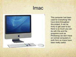 ImacThis computer had been used for everything! We have done throughout this project. It can be tricky to get used to but there is so much you can do with this and the programs such as Photoshop we don’t have on normal computers in sixth form so imacs have been really useful. 