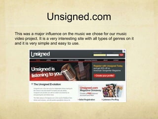 Unsigned.comThis was a major influence on the music we chose for our music video project. It is a very interesting site with all types of genres on it and it is very simple and easy to use. 