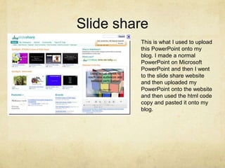 Slide shareThis is what I used to upload this PowerPoint onto my blog. I made a normal PowerPoint on Microsoft PowerPoint and then I went to the slide share website and then uploaded my PowerPoint onto the website and then used the html code copy and pasted it onto my blog.