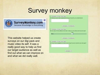 Survey monkeyThis website helped us create surveys on our digi pack and music video its self. It was a really good way to help us find our target audience as well as find out what we can improve on and what we did really well.