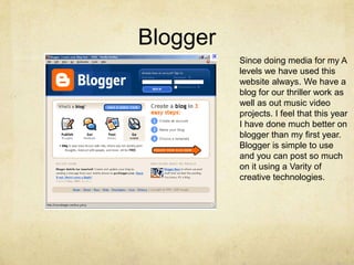 BloggerSince doing media for my A levels we have used this website always. We have a blog for our thriller work as well as out music video projects. I feel that this year I have done much better on blogger than my first year. Blogger is simple to use and you can post so much on it using a Varity of creative technologies. 