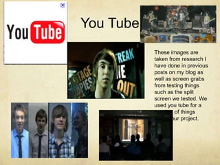 You TubeThese images are taken from research I have done in previous posts on my blog as well as screen grabs from testing things such as the split screen we tested. We used you tube for a number of things during our project. 