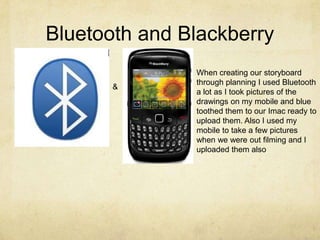 Bluetooth and BlackberryWhen creating our storyboard through planning I used Bluetooth a lot as I took pictures of the drawings on my mobile and blue toothed them to our Imac ready to upload them. Also I used my mobile to take a few pictures when we were out filming and I uploaded them also &