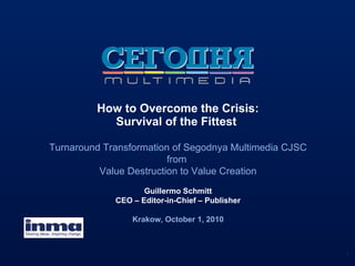 How to Overcome the Crisis: Survival of the Fittest  Turnaround Transformation of Segodnya Multimedia CJSC from  Value Destruction to Value Creation Guillermo Schmitt CEO – Editor-in-Chief – Publisher Krakow, October 1, 2010 
