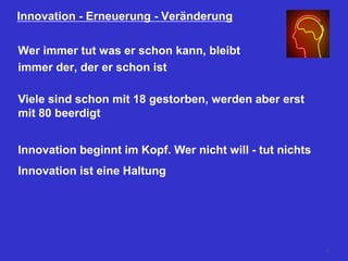 Innovation - Erneuerung - Veränderung
Wer immer tut was er schon kann, bleibt
immer der, der er schon ist
Viele sind schon mit 18 gestorben, werden aber erst
mit 80 beerdigt
Innovation beginnt im Kopf. Wer nicht will - tut nichts
Innovation ist eine Haltung
10
 