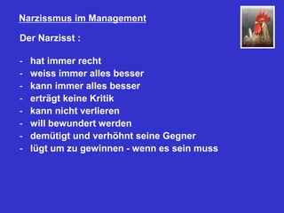 Narzissmus im Management
Der Narzisst :
- hat immer recht
- weiss immer alles besser
- kann immer alles besser
- erträgt keine Kritik
- kann nicht verlieren
- will bewundert werden
- demütigt und verhöhnt seine Gegner
- lügt um zu gewinnen - wenn es sein muss
 