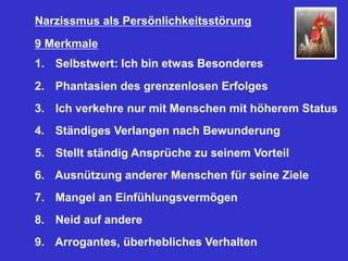 Narzissmus als Persönlichkeitsstörung
9 Merkmale
1. Selbstwert: Ich bin etwas Besonderes
2. Phantasien des grenzenlosen Erfolges
3. Ich verkehre nur mit Menschen mit höherem Status
4. Ständiges Verlangen nach Bewunderung
5. Stellt ständig Ansprüche zu seinem Vorteil
6. Ausnützung anderer Menschen für seine Ziele
7. Mangel an Einfühlungsvermögen
8. Neid auf andere
9. Arrogantes, überhebliches Verhalten
 