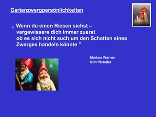 Gartenzwergpersönlichkeiten
„ Wenn du einen Riesen siehst –
vergewissere dich immer zuerst
ob es sich nicht auch um den Schatten eines
Zwerges handeln könnte “
Markus Werner
Schriftsteller
 