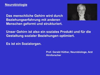 Neurobiologie
Das menschliche Gehirn wird durch
Beziehungserfahrung mit anderen
Menschen geformt und strukturiert.
Unser Gehirn ist also ein soziales Produkt und für die
Gestaltung sozialer Beziehungen optimiert.
Es ist ein Sozialorgan.
Prof. Gerald Hüther, Neurobiologe, Arzt
Hirnforscher
5
 