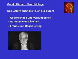 Gerald Hüther : Neurobiologe
Das Gehirn entwickelt sich nur durch:
- Geborgenheit und Verbundenheit
- Autonomie und Freiheit
- Freude und Begeisterung
 
