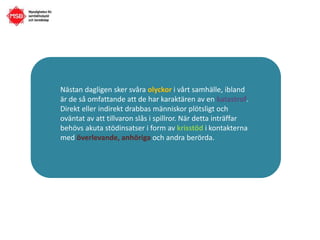 Nästan dagligen sker svåra olyckor i vårt samhälle, ibland
är de så omfattande att de har karaktären av en katastrof.
Direkt eller indirekt drabbas människor plötsligt och
oväntat av att tillvaron slås i spillror. När detta inträffar
behövs akuta stödinsatser i form av krisstöd i kontakterna
med överlevande, anhöriga och andra berörda.
 
