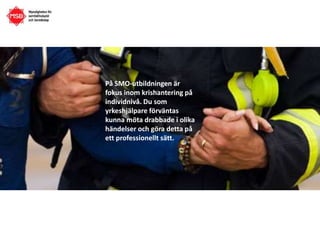 På SMO-utbildningen är
fokus inom krishantering på
individnivå. Du som
yrkeshjälpare förväntas
kunna möta drabbade i olika
händelser och göra detta på
ett professionellt sätt.
 
