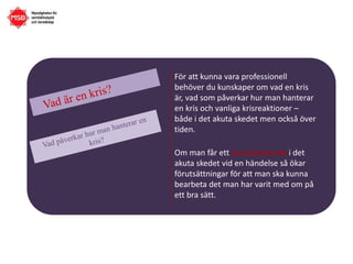 För att kunna vara professionell
behöver du kunskaper om vad en kris
är, vad som påverkar hur man hanterar
en kris och vanliga krisreaktioner –
både i det akuta skedet men också över
tiden.
Om man får ett bra bemötande i det
akuta skedet vid en händelse så ökar
förutsättningar för att man ska kunna
bearbeta det man har varit med om på
ett bra sätt.
 