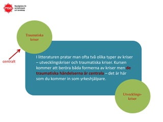 Utvecklings-
kriser
centralt
I litteraturen pratar man ofta två olika typer av kriser
– utvecklingskriser och traumatiska kriser. Kursen
kommer att beröra båda formerna av kriser men de
traumatiska händelserna är centrala – det är här
som du kommer in som yrkeshjälpare.
Traumatiska
kriser
 