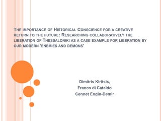 THE IMPORTANCE OF HISTORICAL CONSCIENCE FOR A CREATIVE
RETURN TO THE FUTURE: RESEARCHING COLLABORATIVELY THE
LIBERATION OF THESSALONIKI AS A CASE EXAMPLE FOR LIBERATION BY
OUR MODERN ‘ENEMIES AND DEMONS’




                              Dimitris Kiritsis,
                             Franco di Cataldo
                            Cennet Engin-Demir
 