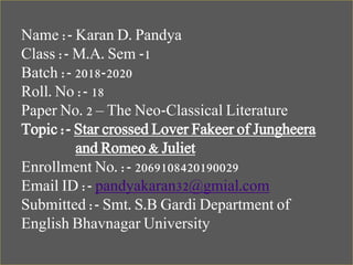 Name :- Karan D. Pandya
Class :- M.A. Sem -1
Batch :- 2018-2020
Roll. No :- 18
Paper No. 2 – The Neo-Classical Literature
Topic :- Star crossed Lover Fakeer of Jungheera
and Romeo & Juliet
Enrollment No. :- 2069108420190029
Email ID :- pandyakaran32@gmial.com
Submitted :- Smt. S.B Gardi Department of
English Bhavnagar University
 