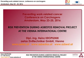Preventing work-related cancer, conference on carcinogens
Amsterdam, May 23 - 25, 2016
Heinz KROPIUNIK
A-1150 Vienna
www.aetas.at /www.asbestos.at
RISK PREVENTION DURING ASBESTOS REMOVAL PROJECT
AT THE VIENNA INTERNATIONAL CENTRE
Preventing work-related cancer
Conference on Carcinogens
Amsterdam, May 23-25, 2016
RISK PREVENTION DURING ASBESTOS REMOVAL PROJECT
AT THE VIENNA INTERNATIONAL CENTRE
Dipl.-Ing. Heinz KROPIUNIK
aetas Ziviltechniker GmbH, Vienna
www.aetas.at www.asbestos.at www.azbest.at
Preventing work-related cancer
Conference on Carcinogens
Amsterdam, May 23-25, 2016
RISK PREVENTION DURING ASBESTOS REMOVAL PROJECT
AT THE VIENNA INTERNATIONAL CENTRE
Dipl.-Ing. Heinz KROPIUNIK
aetas Ziviltechniker GmbH, Vienna
www.aetas.at www.asbestos.at www.azbest.at
 