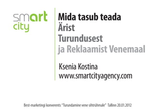 Mida tasub teada
                        Ärist
                        Turundusest
                        ja Reklaamist Venemaal
                        Ksenia Kostina
                        www.smartcityagency.com


Best-marketingi konverents “Turundamine vene sihtrühmale” Tallinn 20.01.2012
 