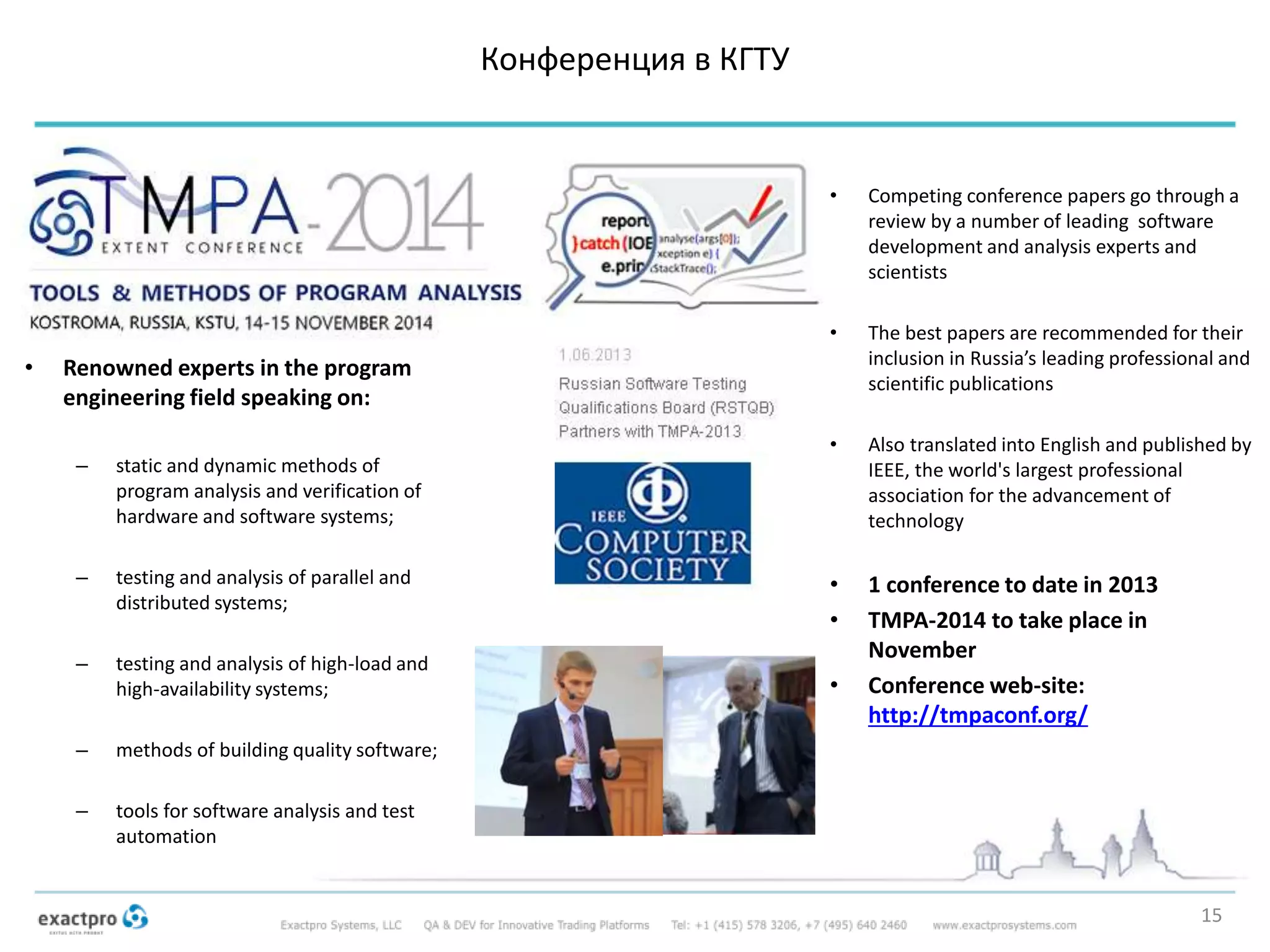 Конференция в КГТУ
15
• Competing conference papers go through a
review by a number of leading software
development and analysis experts and
scientists
• The best papers are recommended for their
inclusion in Russia’s leading professional and
scientific publications
• Also translated into English and published by
IEEE, the world's largest professional
association for the advancement of
technology
• 1 conference to date in 2013
• TMPA-2014 to take place in
November
• Conference web-site:
http://tmpaconf.org/
• Renowned experts in the program
engineering field speaking on:
– static and dynamic methods of
program analysis and verification of
hardware and software systems;
– testing and analysis of parallel and
distributed systems;
– testing and analysis of high-load and
high-availability systems;
– methods of building quality software;
– tools for software analysis and test
automation
 