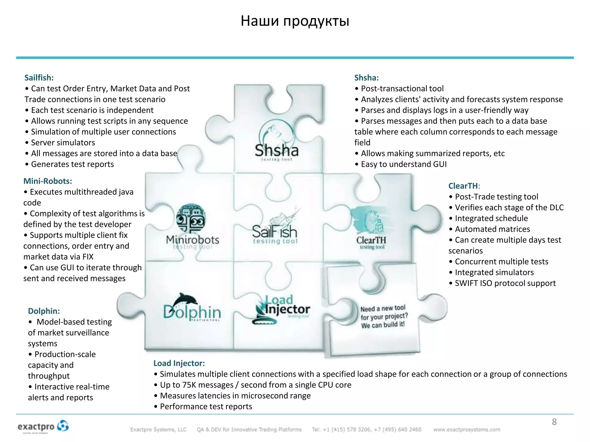 Наши продукты
ClearTH:
• Post-Trade testing tool
• Verifies each stage of the DLC
• Integrated schedule
• Automated matrices
• Can create multiple days test
scenarios
• Concurrent multiple tests
• Integrated simulators
• SWIFT ISO protocol support
Mini-Robots:
• Executes multithreaded java
code
• Complexity of test algorithms is
defined by the test developer
• Supports multiple client fix
connections, order entry and
market data via FIX
• Can use GUI to iterate through
sent and received messages
Dolphin:
• Model-based testing
of market surveillance
systems
• Production-scale
capacity and
throughput
• Interactive real-time
alerts and reports
Shsha:
• Post-transactional tool
• Analyzes clients' activity and forecasts system response
• Parses and displays logs in a user-friendly way
• Parses messages and then puts each to a data base
table where each column corresponds to each message
field
• Allows making summarized reports, etc
• Easy to understand GUI
Load Injector:
• Simulates multiple client connections with a specified load shape for each connection or a group of connections
• Up to 75K messages / second from a single CPU core
• Measures latencies in microsecond range
• Performance test reports
Sailfish:
• Can test Order Entry, Market Data and Post
Trade connections in one test scenario
• Each test scenario is independent
• Allows running test scripts in any sequence
• Simulation of multiple user connections
• Server simulators
• All messages are stored into a data base
• Generates test reports
8
 