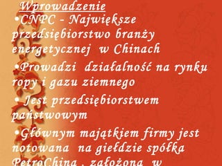 Wprowadzenie CNPC - Największe przedsiębiorstwo branży energetycznej  w Chinach  Prowadzi  działalność na rynku ropy i gazu ziemnego  Jest przedsiębiorstwem państwowym Głównym majątkiem firmy jest notowana  na giełdzie spółka  PetroChina , założona  w 1999roku  w wyniku  restrukturyzacji  CNPC.  