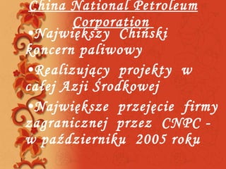 China National Petroleum Corporation  Największy  Chiński  koncern paliwowy  Realizujący  projekty  w całej Azji Środkowej Największe  przejęcie  firmy zagranicznej  przez  CNPC - w październiku  2005 roku  . 