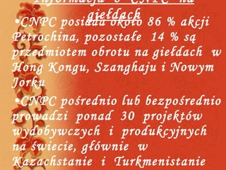 Informacja  o  CNPC  na giełdach CNPC posiada około 86 % akcji Petrochina, pozostałe  14 % są przedmiotem obrotu na giełdach  w Hong Kongu, Szanghaju i Nowym Jorku CNPC pośrednio lub bezpośrednio prowadzi  ponad  30  projektów wydobywczych  i  produkcyjnych  na świecie, głównie  w  Kazachstanie  i  Turkmenistanie  