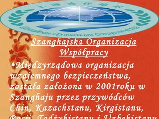 Szanghajska Organizacja Współpracy Międzyrządowa organizacja wzajemnego bezpieczeństwa, została założona w 2001roku w Szanghaju przez przywódców Chin, Kazachstanu, Kirgistanu, Rosji, Tadżykistanu i Uzbekistanu 