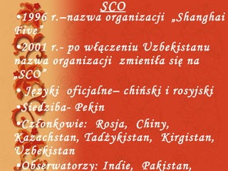 SCO 1996 r.–nazwa organizacji  „Shanghai Five” 2001 r.- po włączeniu Uzbekistanu nazwa organizacji  zmieniła się na „SCO” Języki  oficjalne– chiński i rosyjski Siedziba- Pekin Członkowie:  Rosja,  Chiny,  Kazachstan, Tadżykistan,  Kirgistan,  Uzbekistan Obserwatorzy: Indie,  Pakistan,  Iran, Mongolia  
