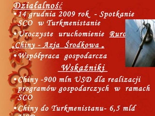 Działalnoś ć 14 grudnia 2009 rok  - Spotkanie  SCO  w Turkmenistanie  Uroczyste  uruchomienie  Rurociągu   „ Chiny - Azja  Środkowa „ Współpraca  gospodarcza  Wskaźniki  Chiny -900 mln USD dla realizacji  programów gospodarczych  w  ramach  SCO Chiny do Turkmenistanu- 6,5 mld USD  