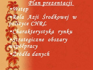 Plan prezentacji  Wstęp Rola  Azji  Środkowej  w polityce CHRL Charakterystyka  rynku  Strategiczne  obszary  współpracy  Źródła danych 