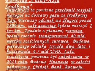 Rurociąg „Chiny-Azja Środkowa” Inwestycja  ta powinna  przełomić rosyjski monopol  na dostawy  gazu ze środkowej Azji . Pierwszy  odcinek  ma  długość  ponad  1800 km,  cały gazociąg  będzie mierzył  7 tys km.  Zgodnie z planami, r urociąg  będzie rocznie  transportował  40 mld  metrów sześciennych  surowca .  Budowa  pierwszego odcinka  trwała  dwa  lata  i  kosztowała  6,7 mld USD.  Cała  inwestycja  powinna być  zakończona  w 2013 roku . Budowę  finansuje   w całości państwowy  Chiński  Bank  Rozwoju.  