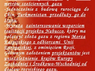 - Turkmenistan  produkuje  około  70 mld metrów sześciennych  gazu -Jednocześnie z  budową  rurociągu  do  Chin,  Turkmenistan  przedłuży  go do Iranu .  - Wyraża   zainteresowanie wsparciem realizacji projektu Nabucco , który ma połączyć złoża gazu z regionu  Morza Kaspijskiego z odbiorcami  Unii Europejskiej , z ominięciem Rosji. Głównym założeniem  projektantów  jest  uniezależnienie  krajów Europy Zachodniej i Środkowo-Wschodniej od dostaw rosyjskiego gazu . 