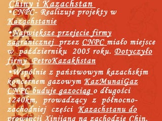 Chiny i Kazachstan  CNPC- Realizuje projekty w  Kazachstanie Największe przejęcie firmy zagranicznej  przez  CNPC  miało miejsce  w  październiku  2005 roku.  Dotyczyło firmy  PetroKazakhstan Wspólnie z państwowym kazachskim koncernem gazowym  KazMunai Gaz   CNPC buduje gazociąg  o długości 1240km,  prowadzący  z  północno-zachodniej  części  Kazachstanu do  prowincji  Xinjiang  na zachodzie  Chin . Następnie gazociąg ten ma zostać przedłużony do Morza Kaspijskiego 