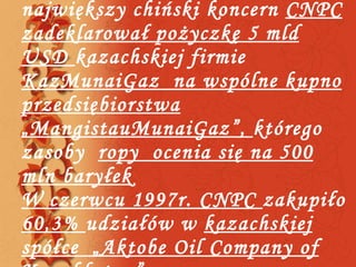 W  kwietniu 2009roku największy chiński koncern  CNPC zadeklarował pożyczkę 5 mld USD  kazachskiej firmie  KazMunaiGaz  na wspólne kupno przedsiębiorstwa „MangistauMunaiGaz”,  którego zasoby  ropy  ocenia się na 500 mln baryłek W czerwcu 1997r. CNPC  zakupiło  60,3%  udziałów w  kazachskiej spółce „Aktobe Oil Company of Kazakhstan” 