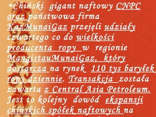 Chiński  gigant naftowy  CNPC oraz  państwowa firma  KazMunaiGaz  przejęli  udziały  czwartego co do  wielkości producenta  ropy  w  regionie  MangistauMunaiGaz,  który dostarcza  na rynek  110 tys baryłek ropy dziennie .  Transakcja  została zawarta  z Central Asia Petroleum.  Jest to kolejny  dowód  ekspansji chińskich spółek naftowych  na  międzynarodowy rynek . 