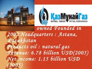 Type   State :  owned Founded  in  2002 Headquarters  :  Astana, Kazakhsta n Products   oil  :  natural gas  Revenue :  6.78billion  USD (2005)  Net income :  1.15 billion  USD  (2005) 