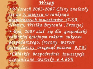 Wstęp W latach 2003-2007 Chiny znalazły się na  5. miejscu  w rankingu  największych inwestorów  (USA, Niemcy, Wielka Brytania ,Francja) Rok  2007 stał  się dla  gospodarki  chińskiej kolejnym rokiem  sukcesu  gospodarczego, ( roczny  wzrost  gospodarczy  osiągnął poziom  9,7%) Chińskie  bezpośrednie  inwestycje zagraniczne  wzrosły  o 4,86% 