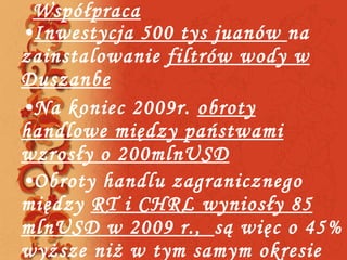 Współpraca Inwestycja 500 tys juanów  na zainstalowanie  filtrów wody w Duszanbe Na koniec 2009r.  obroty handlowe między państwami wzrosły o 200mlnUSD Obroty handlu zagranicznego między  RT i CHRL wyniosły 85 mlnUSD w 2009 r.,  są więc o 45% wyższe niż w tym samym okresie ubiegłego roku  