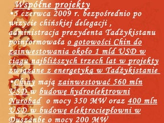 Współne projekty 5 czerwca 2009 r. bezpośrednio po wizycie chińskiej delegacji , administracja prezydenta Tadżykistanu poinformowała  o gotowości Chin do zainwestowania około 1 mld USD w ciągu najbliższych trzech lat w projekty związane z energetyką w Tadżykistanie  Chiny  mają  zainwestować 560 mln USD  w  budowę hydroelektrowni Nurobad   o mocy 350 MW oraz  400 mln USD w budowę elektrociepłowni w Duszanbe  o mocy 200 MW 