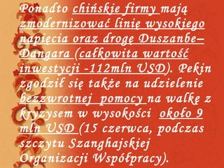 Ponadto  chińskie firmy  mają  zmodernizować linię wysokiego napięcia oraz drogę Duszanbe–Dangara  ( całkowita wartość inwestycji -112mln USD ). Pekin zgodził się także na udzielenie  bezzwrotnej  pomocy  na walkę z kryzysem w wysokości  około 9 mln USD  (15 czerwca, podczas szczytu Szanghajskiej Organizacji Współpracy). 